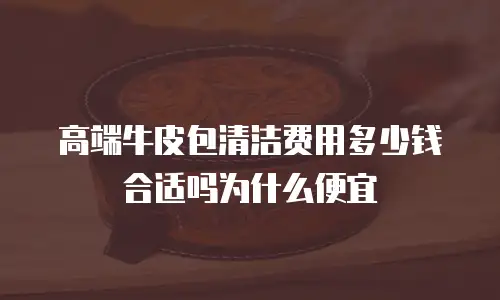高端牛皮包清洁费用多少钱合适吗为什么便宜