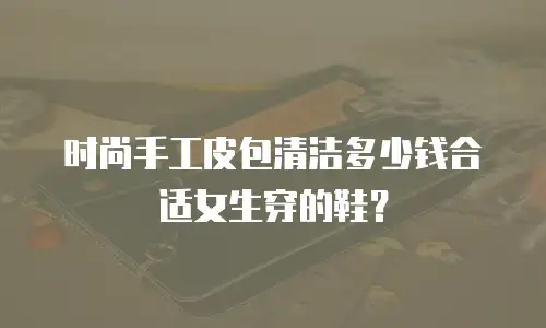 时尚手工皮包清洁多少钱合适女生穿的鞋？