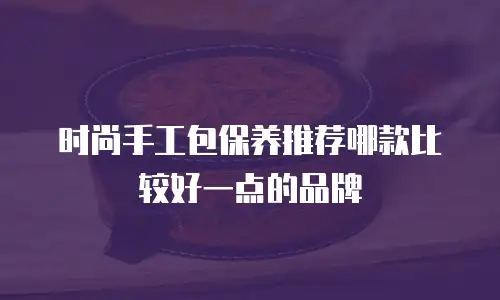 时尚手工包保养推荐哪款比较好一点的品牌