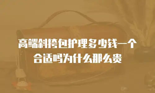 高端斜挎包护理多少钱一个合适吗为什么那么贵