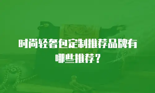 时尚轻奢包定制推荐品牌有哪些推荐？