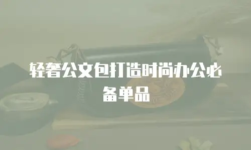 轻奢公文包打造时尚办公必备单品