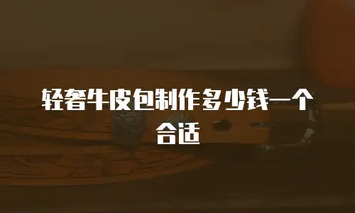 轻奢牛皮包制作多少钱一个合适