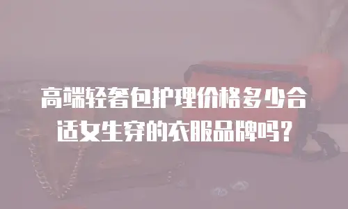 高端轻奢包护理价格多少合适女生穿的衣服品牌吗？