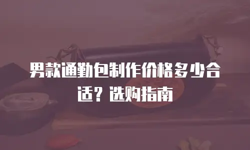 男款通勤包制作价格多少合适？选购指南