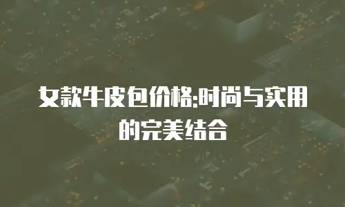 女款牛皮包价格:时尚与实用的完美结合