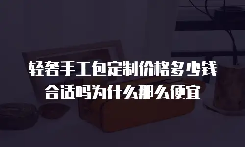 轻奢手工包定制价格多少钱合适吗为什么那么便宜