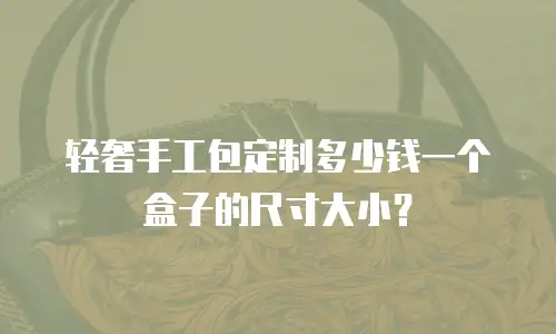 轻奢手工包定制多少钱一个盒子的尺寸大小？