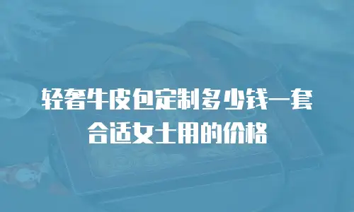 轻奢牛皮包定制多少钱一套合适女士用的价格
