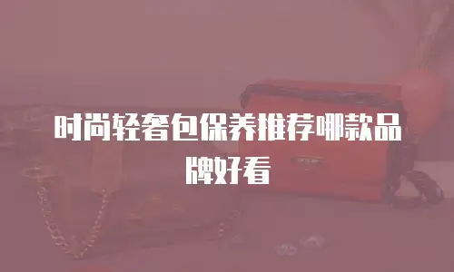 时尚轻奢包保养推荐哪款品牌好看