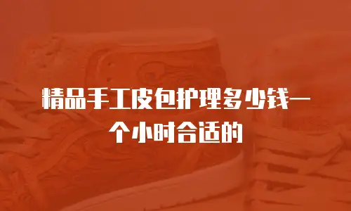 精品手工皮包护理多少钱一个小时合适的
