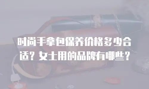 时尚手拿包保养价格多少合适？女士用的品牌有哪些？