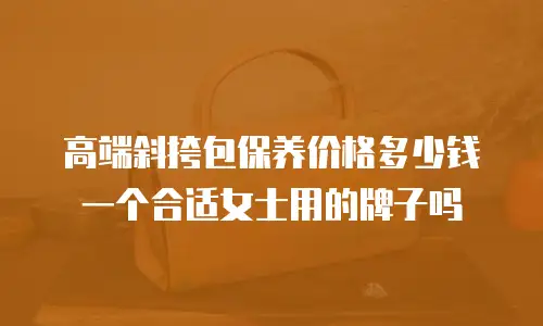 高端斜挎包保养价格多少钱一个合适女士用的牌子吗
