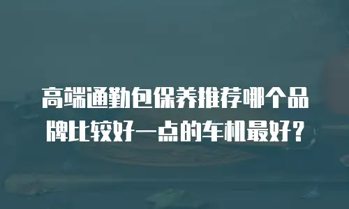 高端通勤包保养推荐哪个品牌比较好一点的车机最好？