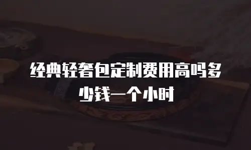 经典轻奢包定制费用高吗多少钱一个小时