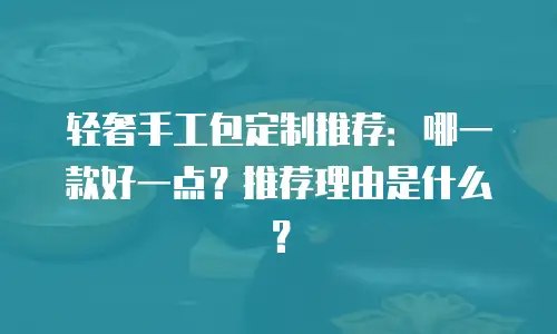 轻奢手工包定制推荐：哪一款好一点？推荐理由是什么？
