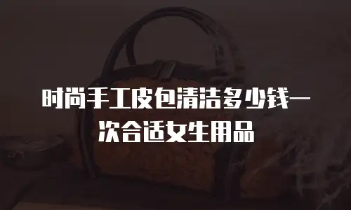 时尚手工皮包清洁多少钱一次合适女生用品