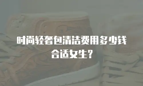 时尚轻奢包清洁费用多少钱合适女生？