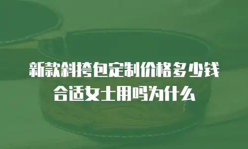 新款斜挎包定制价格多少钱合适女士用吗为什么