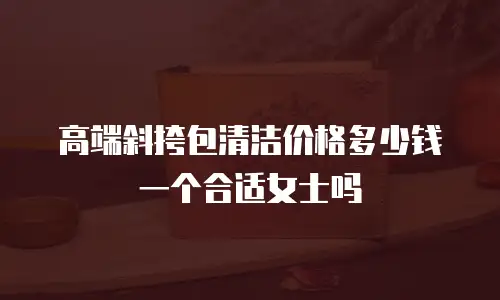 高端斜挎包清洁价格多少钱一个合适女士吗