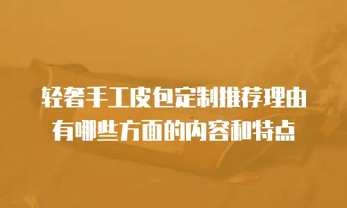 轻奢手工皮包定制推荐理由有哪些方面的内容和特点