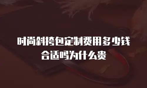 时尚斜挎包定制费用多少钱合适吗为什么贵
