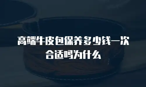 高端牛皮包保养多少钱一次合适吗为什么