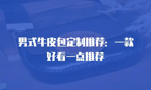 男式牛皮包定制推荐：一款好看一点推荐