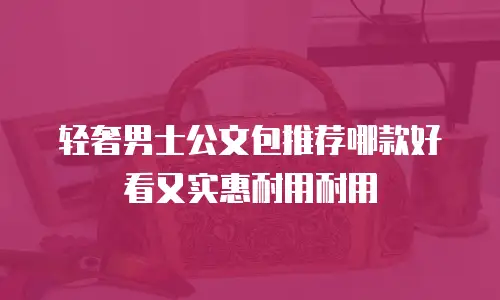 轻奢男士公文包推荐哪款好看又实惠耐用耐用