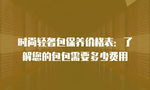 时尚轻奢包保养价格表：了解您的包包需要多少费用