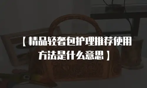 【精品轻奢包护理推荐使用方法是什么意思】
