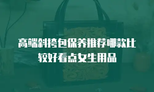 高端斜挎包保养推荐哪款比较好看点女生用品