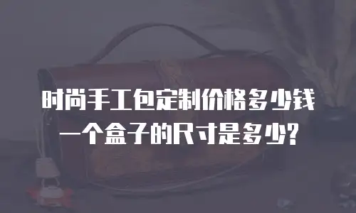 时尚手工包定制价格多少钱一个盒子的尺寸是多少?