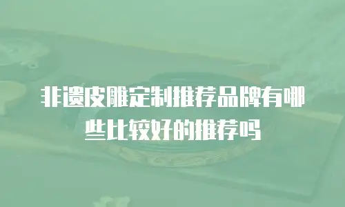 非遗皮雕定制推荐品牌有哪些比较好的推荐吗