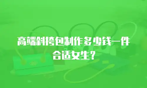 高端斜挎包制作多少钱一件合适女生？