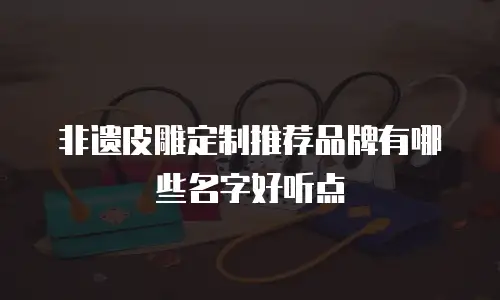 非遗皮雕定制推荐品牌有哪些名字好听点