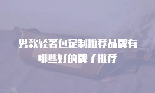 男款轻奢包定制推荐品牌有哪些好的牌子推荐