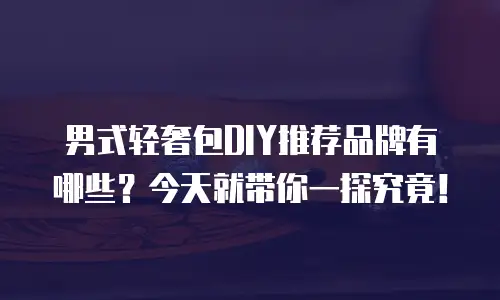 男式轻奢包DIY推荐品牌有哪些？今天就带你一探究竟！