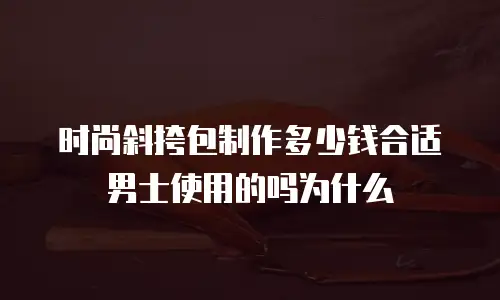 时尚斜挎包制作多少钱合适男士使用的吗为什么