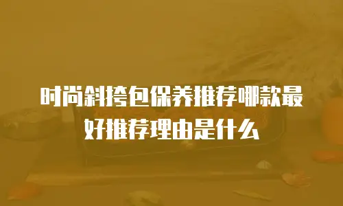 时尚斜挎包保养推荐哪款最好推荐理由是什么