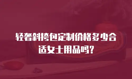 轻奢斜挎包定制价格多少合适女士用品吗？
