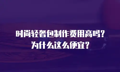 时尚轻奢包制作费用高吗？为什么这么便宜？