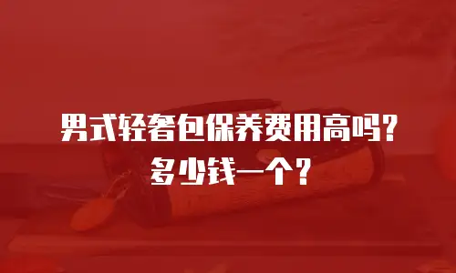 男式轻奢包保养费用高吗？多少钱一个？