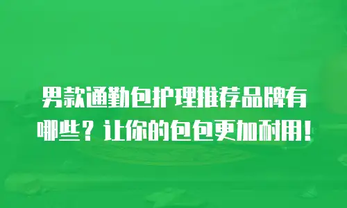 男款通勤包护理推荐品牌有哪些？让你的包包更加耐用！
