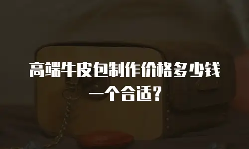 高端牛皮包制作价格多少钱一个合适？