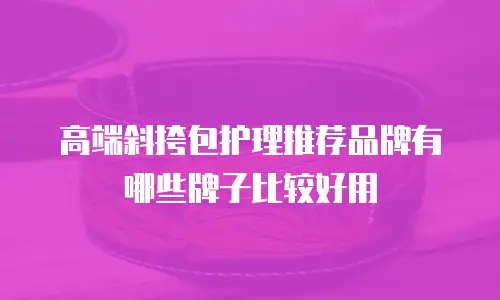 高端斜挎包护理推荐品牌有哪些牌子比较好用