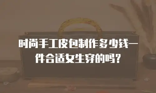 时尚手工皮包制作多少钱一件合适女生穿的吗？