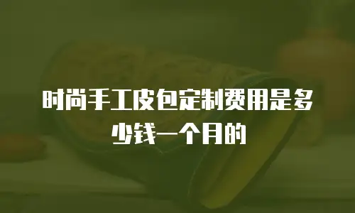 时尚手工皮包定制费用是多少钱一个月的
