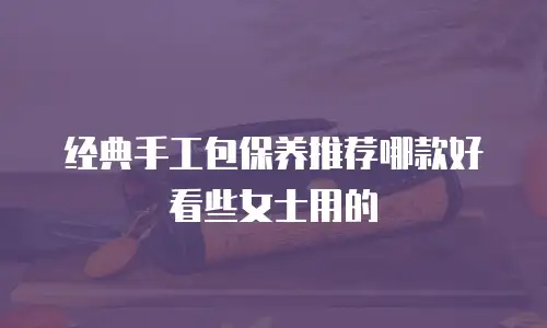经典手工包保养推荐哪款好看些女士用的