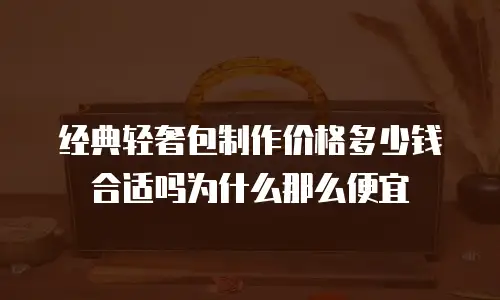 经典轻奢包制作价格多少钱合适吗为什么那么便宜